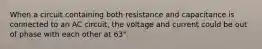 When a circuit containing both resistance and capacitance is connected to an AC circuit, the voltage and current could be out of phase with each other at 63°.