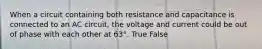 When a circuit containing both resistance and capacitance is connected to an AC circuit, the voltage and current could be out of phase with each other at 63°. True False