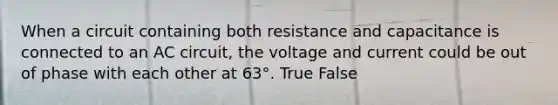 When a circuit containing both resistance and capacitance is connected to an AC circuit, the voltage and current could be out of phase with each other at 63°. True False