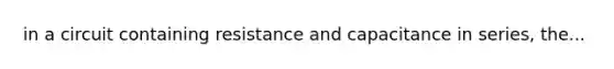 in a circuit containing resistance and capacitance in series, the...