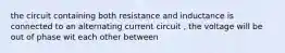 the circuit containing both resistance and inductance is connected to an alternating current circuit , the voltage will be out of phase wit each other between