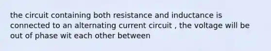 the circuit containing both resistance and inductance is connected to an alternating current circuit , the voltage will be out of phase wit each other between