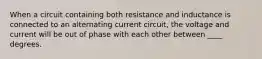 When a circuit containing both resistance and inductance is connected to an alternating current circuit, the voltage and current will be out of phase with each other between ____ degrees.