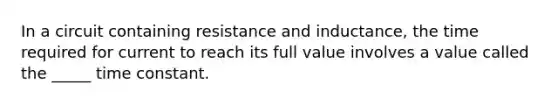 In a circuit containing resistance and inductance, the time required for current to reach its full value involves a value called the _____ time constant.