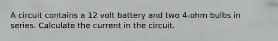 A circuit contains a 12 volt battery and two 4-ohm bulbs in series. Calculate the current in the circuit.