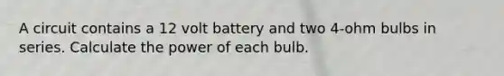 A circuit contains a 12 volt battery and two 4-ohm bulbs in series. Calculate the power of each bulb.