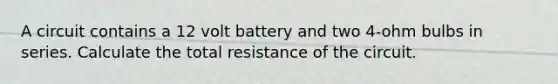 A circuit contains a 12 volt battery and two 4-ohm bulbs in series. Calculate the total resistance of the circuit.