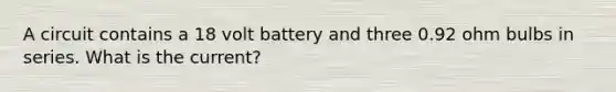 A circuit contains a 18 volt battery and three 0.92 ohm bulbs in series. What is the current?