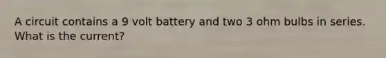 A circuit contains a 9 volt battery and two 3 ohm bulbs in series. What is the current?