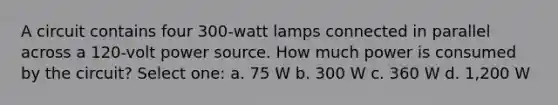 A circuit contains four 300-watt lamps connected in parallel across a 120-volt power source. How much power is consumed by the circuit? Select one: a. 75 W b. 300 W c. 360 W d. 1,200 W