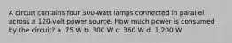 A circuit contains four 300-watt lamps connected in parallel across a 120-volt power source. How much power is consumed by the circuit? a. 75 W b. 300 W c. 360 W d. 1,200 W