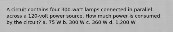 A circuit contains four 300-watt lamps connected in parallel across a 120-volt power source. How much power is consumed by the circuit? a. 75 W b. 300 W c. 360 W d. 1,200 W