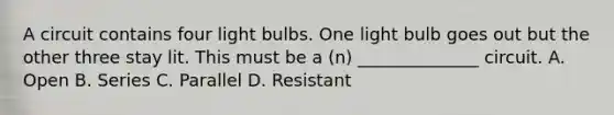 A circuit contains four light bulbs. One light bulb goes out but the other three stay lit. This must be a (n) ______________ circuit. A. Open B. Series C. Parallel D. Resistant