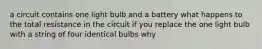 a circuit contains one light bulb and a battery what happens to the total resistance in the circuit if you replace the one light bulb with a string of four identical bulbs why