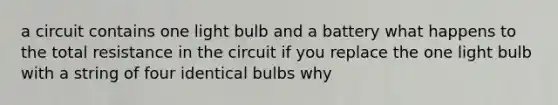 a circuit contains one light bulb and a battery what happens to the total resistance in the circuit if you replace the one light bulb with a string of four identical bulbs why