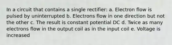 In a circuit that contains a single rectifier: a. Electron flow is pulsed by uninterrupted b. Electrons flow in one direction but not the other c. The result is constant potential DC d. Twice as many electrons flow in the output coil as in the input coil e. Voltage is increased