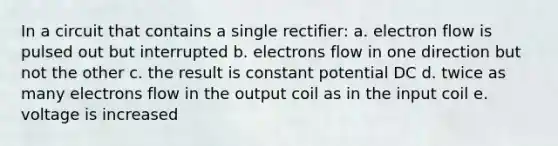 In a circuit that contains a single rectifier: a. electron flow is pulsed out but interrupted b. electrons flow in one direction but not the other c. the result is constant potential DC d. twice as many electrons flow in the output coil as in the input coil e. voltage is increased