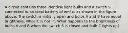 A circuit contains three identical light bulbs and a switch S connected to an ideal battery of emf ε, as shown in the figure above. The switch is initially open and bulbs A and B have equal brightness, while C is not lit. What happens to the brightness of bulbs A and B when the switch S is closed and bulb C lights up?