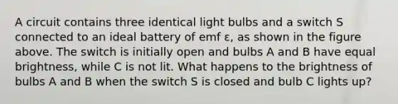 A circuit contains three identical light bulbs and a switch S connected to an ideal battery of emf ε, as shown in the figure above. The switch is initially open and bulbs A and B have equal brightness, while C is not lit. What happens to the brightness of bulbs A and B when the switch S is closed and bulb C lights up?