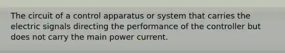 The circuit of a control apparatus or system that carries the electric signals directing the performance of the controller but does not carry the main power current.