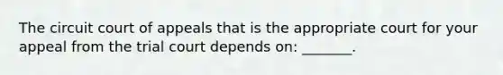 The circuit court of appeals that is the appropriate court for your appeal from the trial court depends on: _______.
