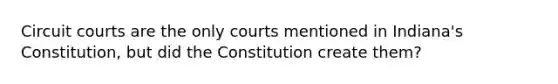 Circuit courts are the only courts mentioned in Indiana's Constitution, but did the Constitution create them?