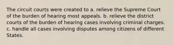 The circuit courts were created to a. relieve the Supreme Court of the burden of hearing most appeals. b. relieve the district courts of the burden of hearing cases involving criminal charges. c. handle all cases involving disputes among citizens of different States.