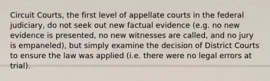 Circuit Courts, the first level of appellate courts in the federal judiciary, do not seek out new factual evidence (e.g. no new evidence is presented, no new witnesses are called, and no jury is empaneled), but simply examine the decision of District Courts to ensure the law was applied (i.e. there were no legal errors at trial).