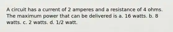 A circuit has a current of 2 amperes and a resistance of 4 ohms. The maximum power that can be delivered is a. 16 watts. b. 8 watts. c. 2 watts. d. 1/2 watt.