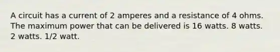 A circuit has a current of 2 amperes and a resistance of 4 ohms. The maximum power that can be delivered is 16 watts. 8 watts. 2 watts. 1/2 watt.