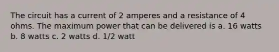 The circuit has a current of 2 amperes and a resistance of 4 ohms. The maximum power that can be delivered is a. 16 watts b. 8 watts c. 2 watts d. 1/2 watt