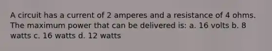 A circuit has a current of 2 amperes and a resistance of 4 ohms. The maximum power that can be delivered is: a. 16 volts b. 8 watts c. 16 watts d. 12 watts