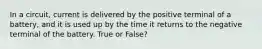 In a circuit, current is delivered by the positive terminal of a battery, and it is used up by the time it returns to the negative terminal of the battery. True or False?