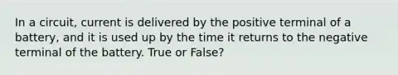 In a circuit, current is delivered by the positive terminal of a battery, and it is used up by the time it returns to the negative terminal of the battery. True or False?