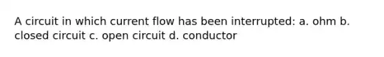 A circuit in which current flow has been interrupted: a. ohm b. closed circuit c. open circuit d. conductor