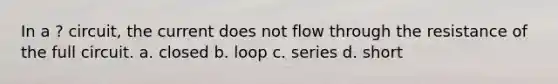 In a ? circuit, the current does not flow through the resistance of the full circuit. a. closed b. loop c. series d. short