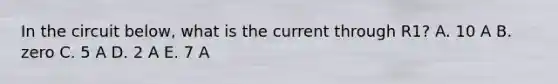 In the circuit below, what is the current through R1? A. 10 A B. zero C. 5 A D. 2 A E. 7 A
