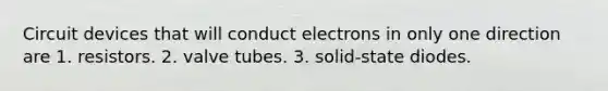 Circuit devices that will conduct electrons in only one direction are 1. resistors. 2. valve tubes. 3. solid-state diodes.