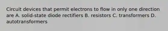 Circuit devices that permit electrons to flow in only one direction are A. solid-state diode rectifiers B. resistors C. transformers D. autotransformers