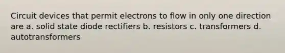 Circuit devices that permit electrons to flow in only one direction are a. solid state diode rectifiers b. resistors c. transformers d. autotransformers