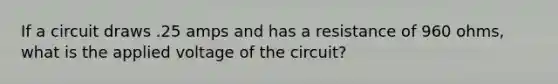 If a circuit draws .25 amps and has a resistance of 960 ohms, what is the applied voltage of the circuit?