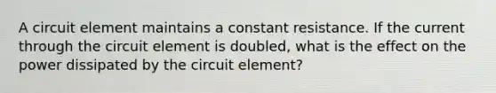 A circuit element maintains a constant resistance. If the current through the circuit element is doubled, what is the effect on the power dissipated by the circuit element?