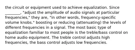 the circuit or equipment used to achieve equalization. Since ________, "adjust the amplitude of audio signals at particular frequencies," they are, "in other words, frequency-specific volume knobs." boosting or reducing (attenuating) the levels of different frequencies in a signal. The most basic type of equalization familiar to most people is the treble/bass control on home audio equipment. The treble control adjusts high frequencies, the bass control adjusts low frequencies.