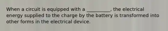 When a circuit is equipped with a __________, the electrical energy supplied to the charge by the battery is transformed into other forms in the electrical device.