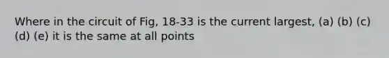 Where in the circuit of Fig, 18-33 is the current largest, (a) (b) (c) (d) (e) it is the same at all points