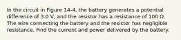 In the circuit in Figure 14-4, the battery generates a potential difference of 3.0 V, and the resistor has a resistance of 100 Ω. The wire connecting the battery and the resistor has negligible resistance. Find the current and power delivered by the battery.