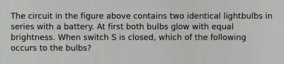 The circuit in the figure above contains two identical lightbulbs in series with a battery. At first both bulbs glow with equal brightness. When switch S is closed, which of the following occurs to the bulbs?