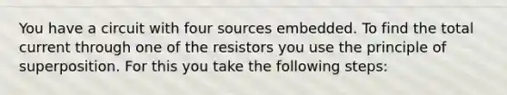 You have a circuit with four sources embedded. To find the total current through one of the resistors you use the principle of superposition. For this you take the following steps: