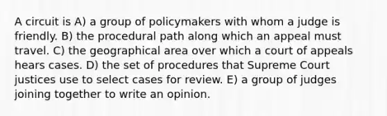 A circuit is A) a group of policymakers with whom a judge is friendly. B) the procedural path along which an appeal must travel. C) the geographical area over which a court of appeals hears cases. D) the set of procedures that Supreme Court justices use to select cases for review. E) a group of judges joining together to write an opinion.