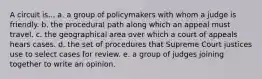 A circuit is... a. a group of policymakers with whom a judge is friendly. b. the procedural path along which an appeal must travel. c. the geographical area over which a court of appeals hears cases. d. the set of procedures that Supreme Court justices use to select cases for review. e. a group of judges joining together to write an opinion.